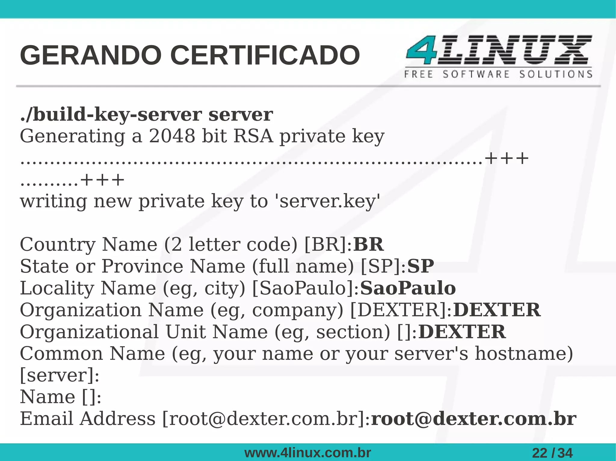 GERANDO CERTIFICADO

./build-key-server server
Generating a 2048 bit RSA private key
..............................................................................+++
..........+++
writing new private key to 'server.key'

Country Name (2 letter code) [BR]:BR
State or Province Name (full name) [SP]:SP
Locality Name (eg, city) [SaoPaulo]:SaoPaulo
Organization Name (eg, company) [DEXTER]:DEXTER
Organizational Unit Name (eg, section) []:DEXTER
Common Name (eg, your name or your server's hostname)
[server]:
Name []:
Email Address [root@dexter.com.br]:root@dexter.com.br
                                   www.4linux.com.br                                22 / 34
 
