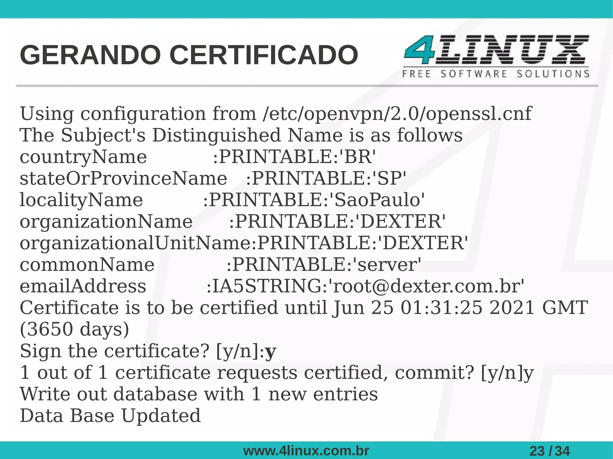 GERANDO CERTIFICADO

Using configuration from /etc/openvpn/2.0/openssl.cnf
The Subject's Distinguished Name is as follows
countryName            :PRINTABLE:'BR'
stateOrProvinceName :PRINTABLE:'SP'
localityName         :PRINTABLE:'SaoPaulo'
organizationName         :PRINTABLE:'DEXTER'
organizationalUnitName:PRINTABLE:'DEXTER'
commonName               :PRINTABLE:'server'
emailAddress          :IA5STRING:'root@dexter.com.br'
Certificate is to be certified until Jun 25 01:31:25 2021 GMT
(3650 days)
Sign the certificate? [y/n]:y
1 out of 1 certificate requests certified, commit? [y/n]y
Write out database with 1 new entries
Data Base Updated
                        www.4linux.com.br             23 / 34
 