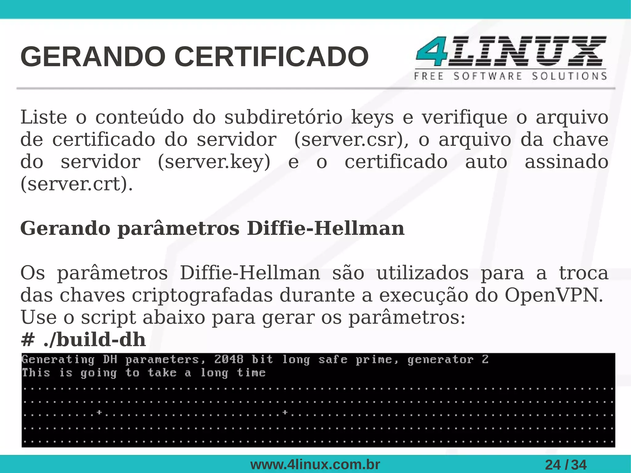 GERANDO CERTIFICADO

Liste o conteúdo do subdiretório keys e verifique o arquivo
de certificado do servidor (server.csr), o arquivo da chave
do servidor (server.key) e o certificado auto assinado
(server.crt).

Gerando parâmetros Diffie-Hellman

Os parâmetros Diffie-Hellman são utilizados para a troca
das chaves criptografadas durante a execução do OpenVPN.
Use o script abaixo para gerar os parâmetros:
# ./build-dh




                       www.4linux.com.br            24 / 34
 