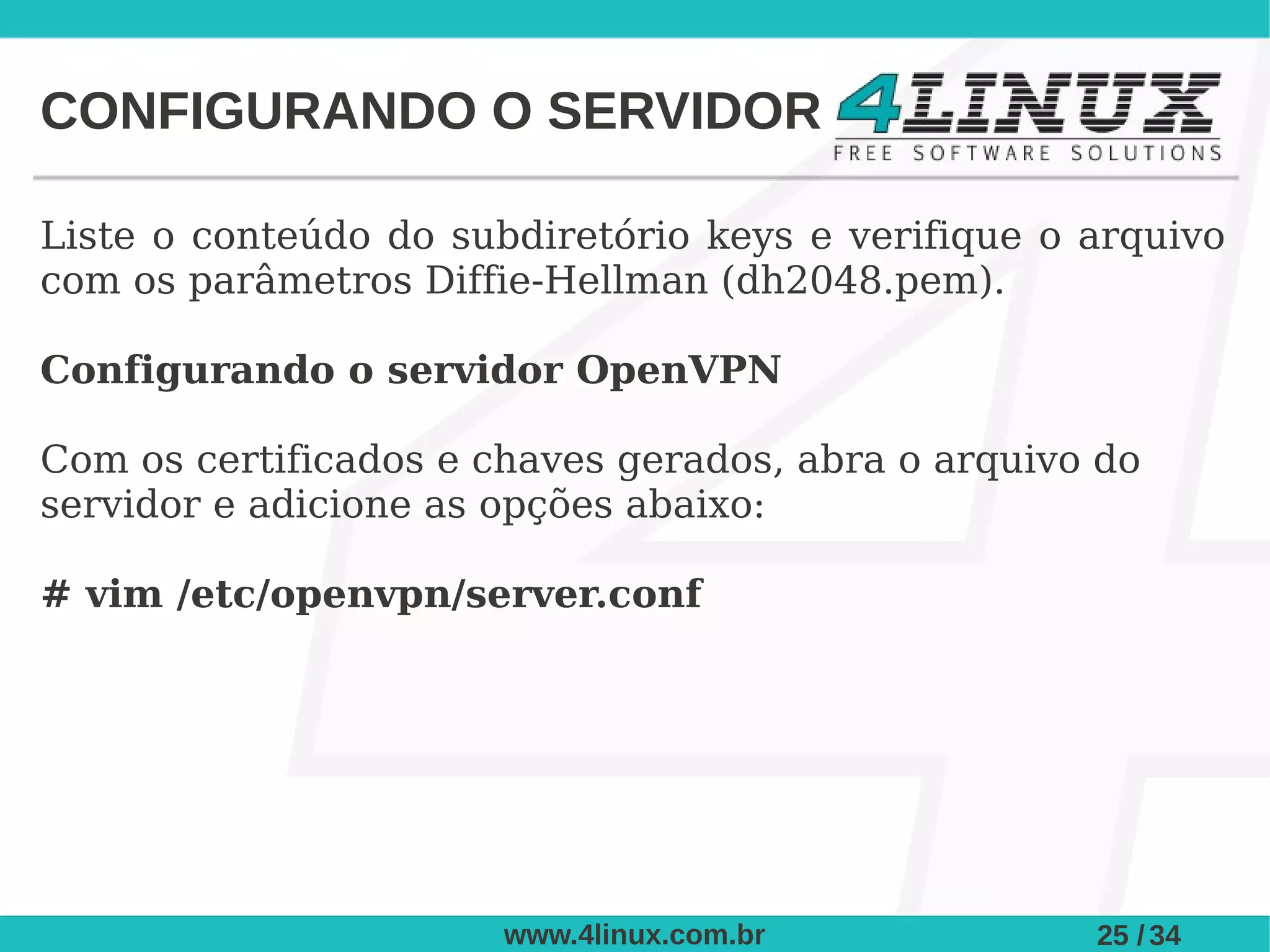 CONFIGURANDO O SERVIDOR

Liste o conteúdo do subdiretório keys e verifique o arquivo
com os parâmetros Diffie-Hellman (dh2048.pem).

Configurando o servidor OpenVPN

Com os certificados e chaves gerados, abra o arquivo do
servidor e adicione as opções abaixo:

# vim /etc/openvpn/server.conf




                       www.4linux.com.br            25 / 34
 