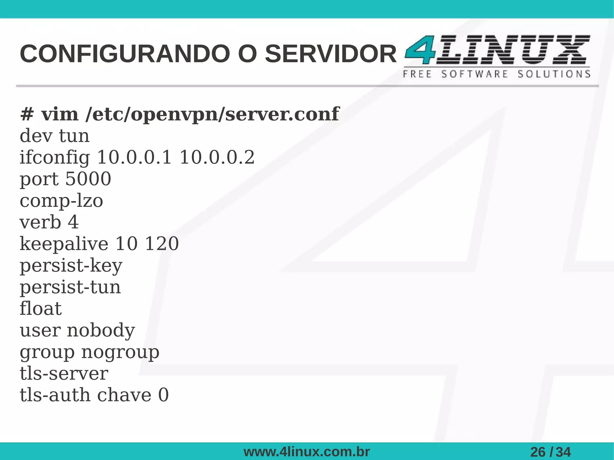 CONFIGURANDO O SERVIDOR

# vim /etc/openvpn/server.conf
dev tun
ifconfig 10.0.0.1 10.0.0.2
port 5000
comp-lzo
verb 4
keepalive 10 120
persist-key
persist-tun
float
user nobody
group nogroup
tls-server
tls-auth chave 0

                     www.4linux.com.br   26 / 34
 