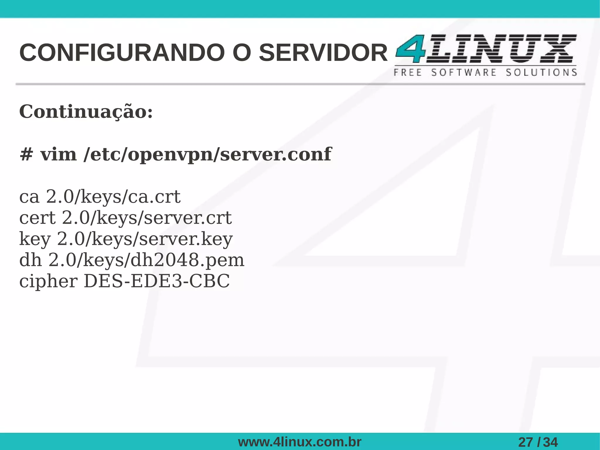 CONFIGURANDO O SERVIDOR

Continuação:

# vim /etc/openvpn/server.conf

ca 2.0/keys/ca.crt
cert 2.0/keys/server.crt
key 2.0/keys/server.key
dh 2.0/keys/dh2048.pem
cipher DES-EDE3-CBC




                       www.4linux.com.br   27 / 34
 