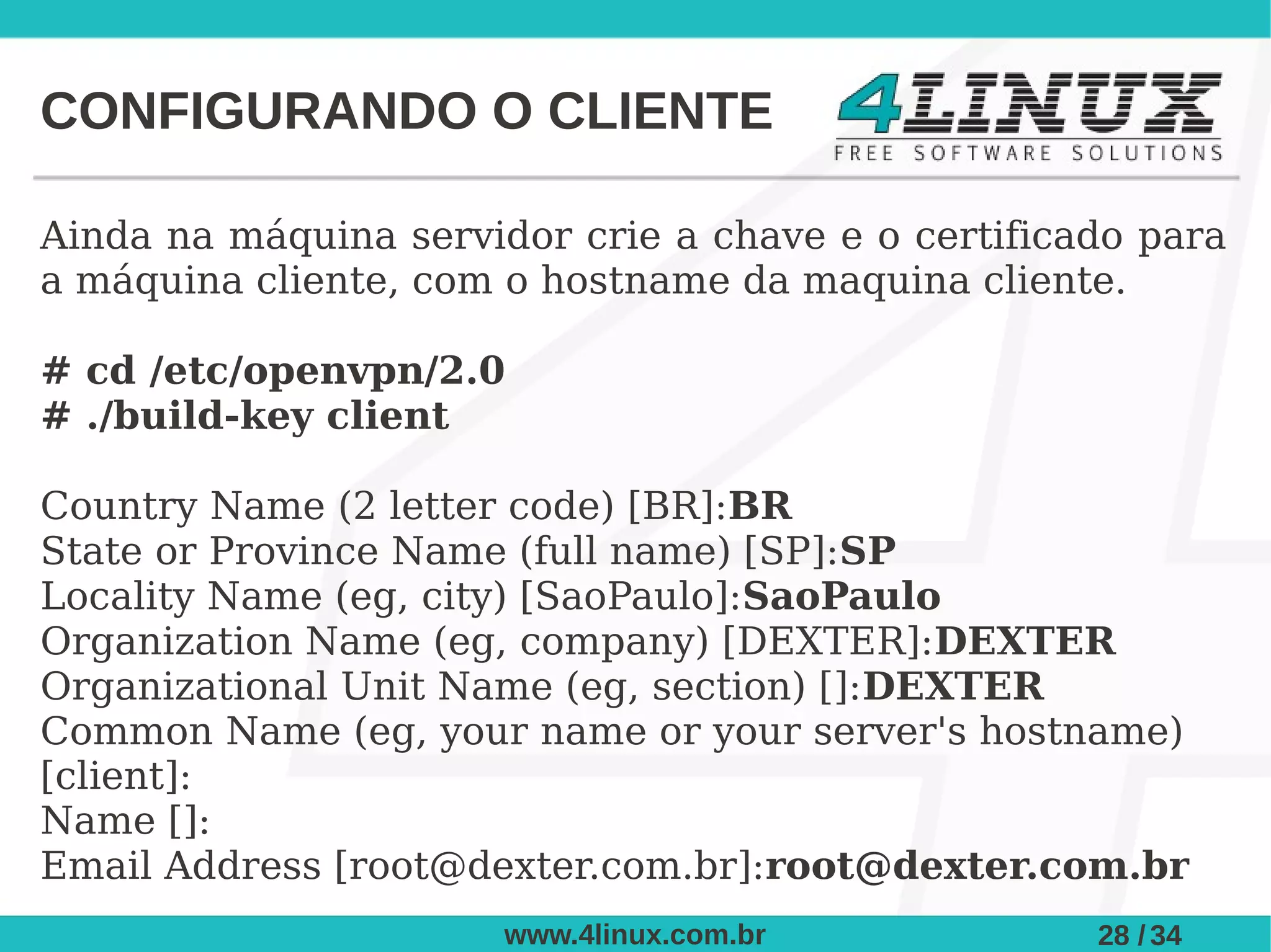 CONFIGURANDO O CLIENTE

Ainda na máquina servidor crie a chave e o certificado para
a máquina cliente, com o hostname da maquina cliente.

# cd /etc/openvpn/2.0
# ./build-key client

Country Name (2 letter code) [BR]:BR
State or Province Name (full name) [SP]:SP
Locality Name (eg, city) [SaoPaulo]:SaoPaulo
Organization Name (eg, company) [DEXTER]:DEXTER
Organizational Unit Name (eg, section) []:DEXTER
Common Name (eg, your name or your server's hostname)
[client]:
Name []:
Email Address [root@dexter.com.br]:root@dexter.com.br
                       www.4linux.com.br            28 / 34
 