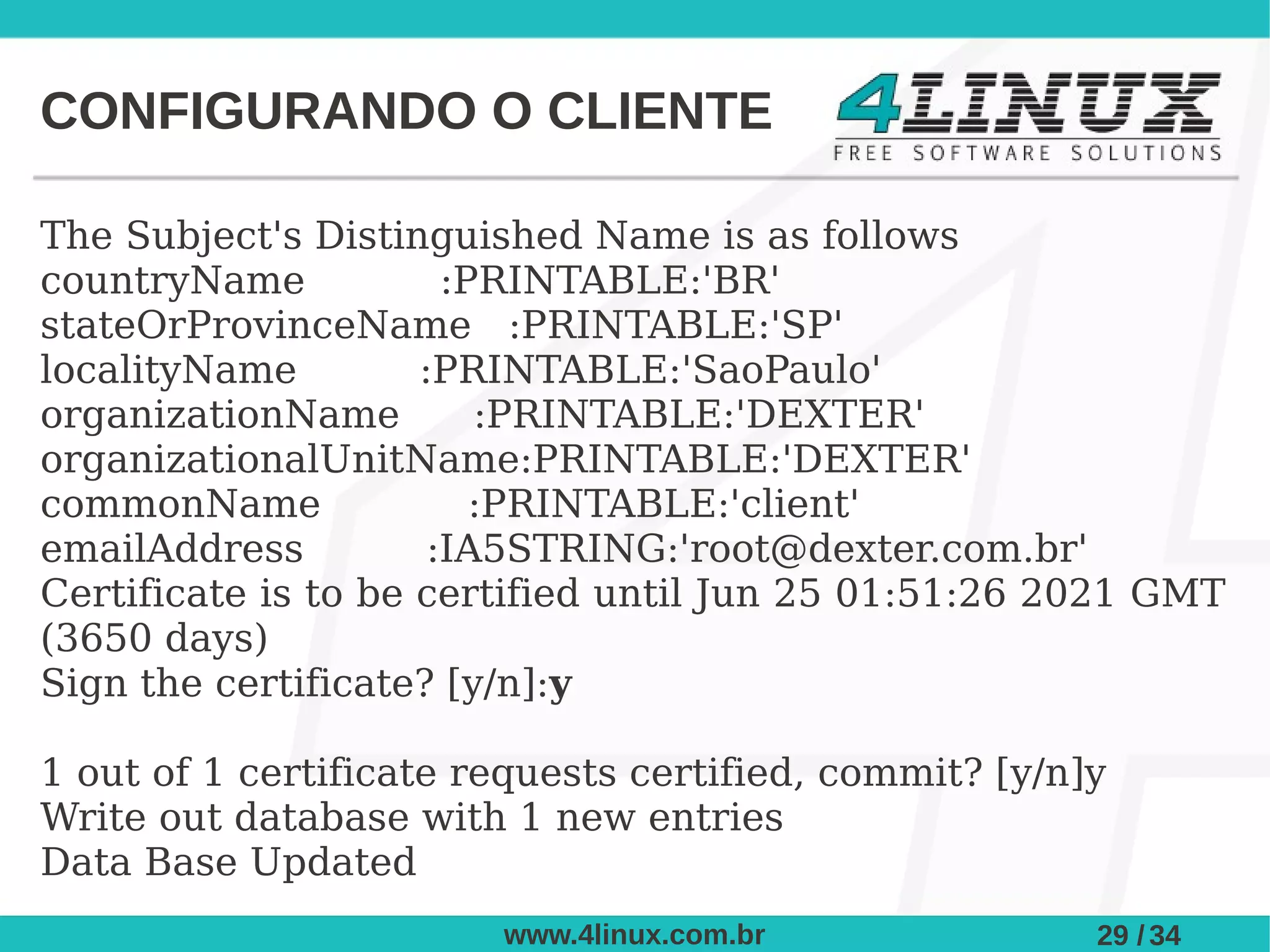 CONFIGURANDO O CLIENTE

The Subject's Distinguished Name is as follows
countryName            :PRINTABLE:'BR'
stateOrProvinceName :PRINTABLE:'SP'
localityName         :PRINTABLE:'SaoPaulo'
organizationName         :PRINTABLE:'DEXTER'
organizationalUnitName:PRINTABLE:'DEXTER'
commonName               :PRINTABLE:'client'
emailAddress          :IA5STRING:'root@dexter.com.br'
Certificate is to be certified until Jun 25 01:51:26 2021 GMT
(3650 days)
Sign the certificate? [y/n]:y

1 out of 1 certificate requests certified, commit? [y/n]y
Write out database with 1 new entries
Data Base Updated
                        www.4linux.com.br               29 / 34
 