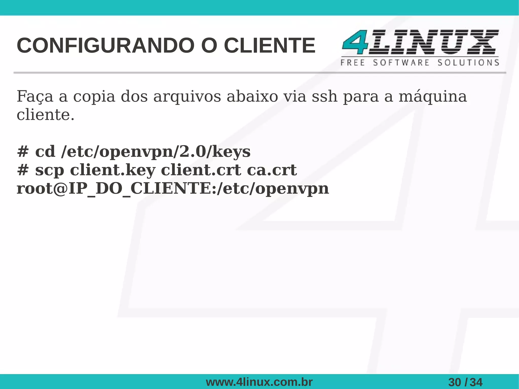 CONFIGURANDO O CLIENTE

Faça a copia dos arquivos abaixo via ssh para a máquina
cliente.

# cd /etc/openvpn/2.0/keys
# scp client.key client.crt ca.crt
root@IP_DO_CLIENTE:/etc/openvpn




                       www.4linux.com.br            30 / 34
 