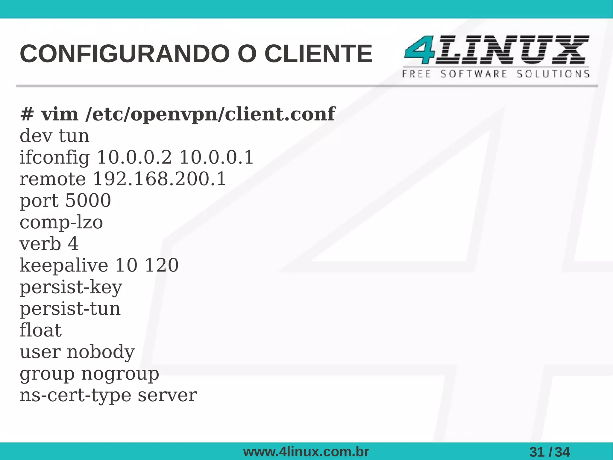 CONFIGURANDO O CLIENTE

# vim /etc/openvpn/client.conf
dev tun
ifconfig 10.0.0.2 10.0.0.1
remote 192.168.200.1
port 5000
comp-lzo
verb 4
keepalive 10 120
persist-key
persist-tun
float
user nobody
group nogroup
ns-cert-type server

                     www.4linux.com.br   31 / 34
 