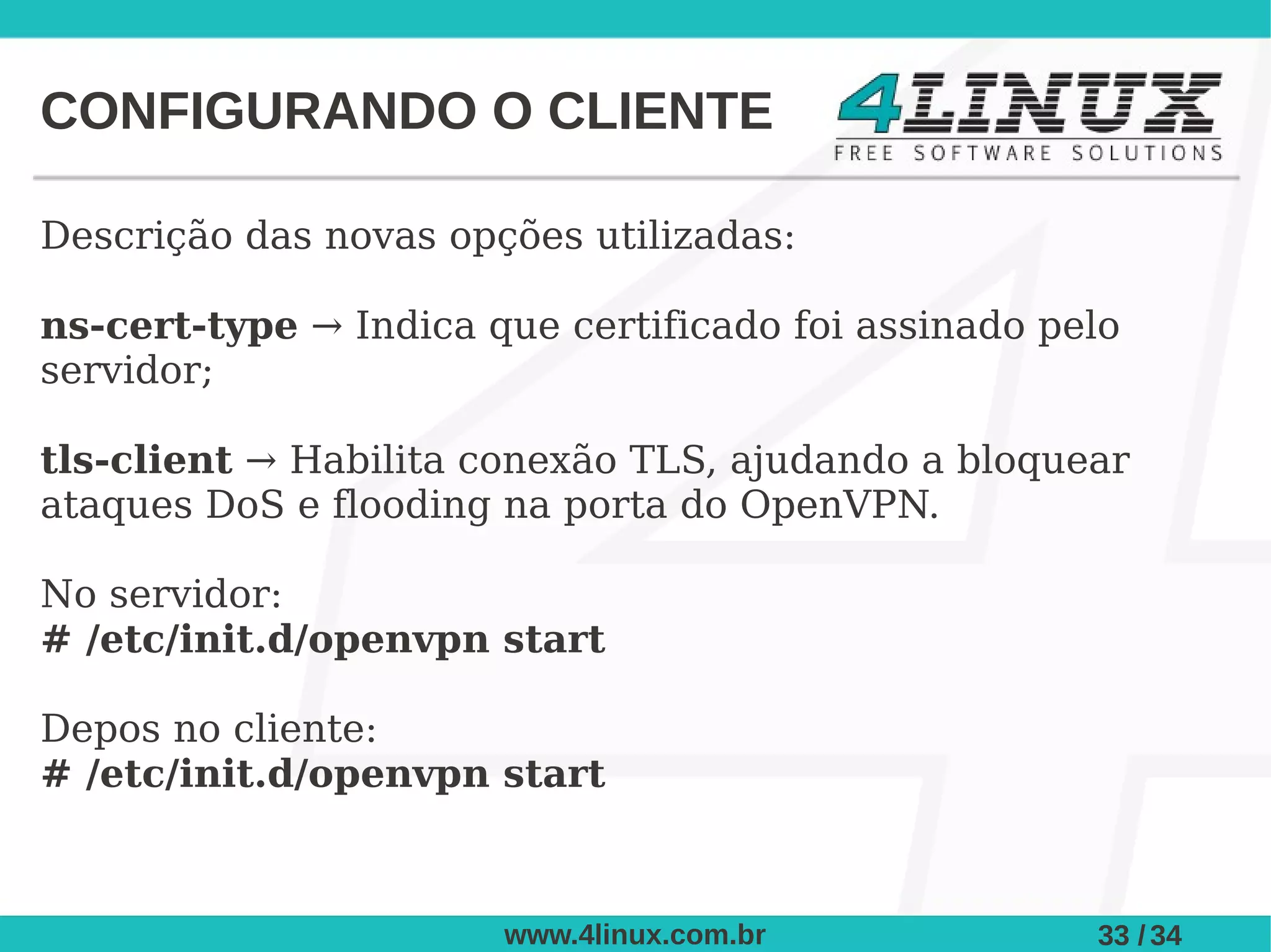 CONFIGURANDO O CLIENTE

Descrição das novas opções utilizadas:

ns-cert-type → Indica que certificado foi assinado pelo
servidor;

tls-client → Habilita conexão TLS, ajudando a bloquear
ataques DoS e flooding na porta do OpenVPN.

No servidor:
# /etc/init.d/openvpn start

Depos no cliente:
# /etc/init.d/openvpn start



                       www.4linux.com.br             33 / 34
 