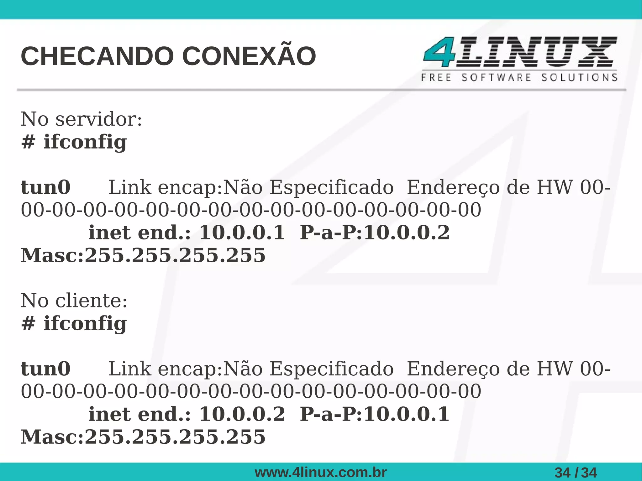 CHECANDO CONEXÃO

No servidor:
# ifconfig

tun0    Link encap:Não Especificado Endereço de HW 00-
00-00-00-00-00-00-00-00-00-00-00-00-00-00-00
      inet end.: 10.0.0.1 P-a-P:10.0.0.2
Masc:255.255.255.255

No cliente:
# ifconfig

tun0    Link encap:Não Especificado Endereço de HW 00-
00-00-00-00-00-00-00-00-00-00-00-00-00-00-00
      inet end.: 10.0.0.2 P-a-P:10.0.0.1
Masc:255.255.255.255
                     www.4linux.com.br          34 / 34
 