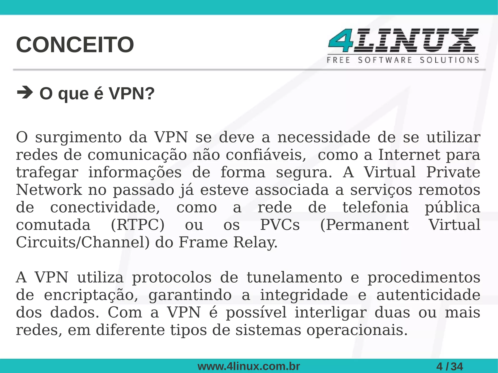 CONCEITO

➔ O que é VPN?

O surgimento da VPN se deve a necessidade de se utilizar
redes de comunicação não confiáveis, como a Internet para
trafegar informações de forma segura. A Virtual Private
Network no passado já esteve associada a serviços remotos
de conectividade, como a rede de telefonia pública
comutada (RTPC) ou os PVCs (Permanent Virtual
Circuits/Channel) do Frame Relay.

A VPN utiliza protocolos de tunelamento e procedimentos
de encriptação, garantindo a integridade e autenticidade
dos dados. Com a VPN é possível interligar duas ou mais
redes, em diferente tipos de sistemas operacionais.

                      www.4linux.com.br            4 / 34
 