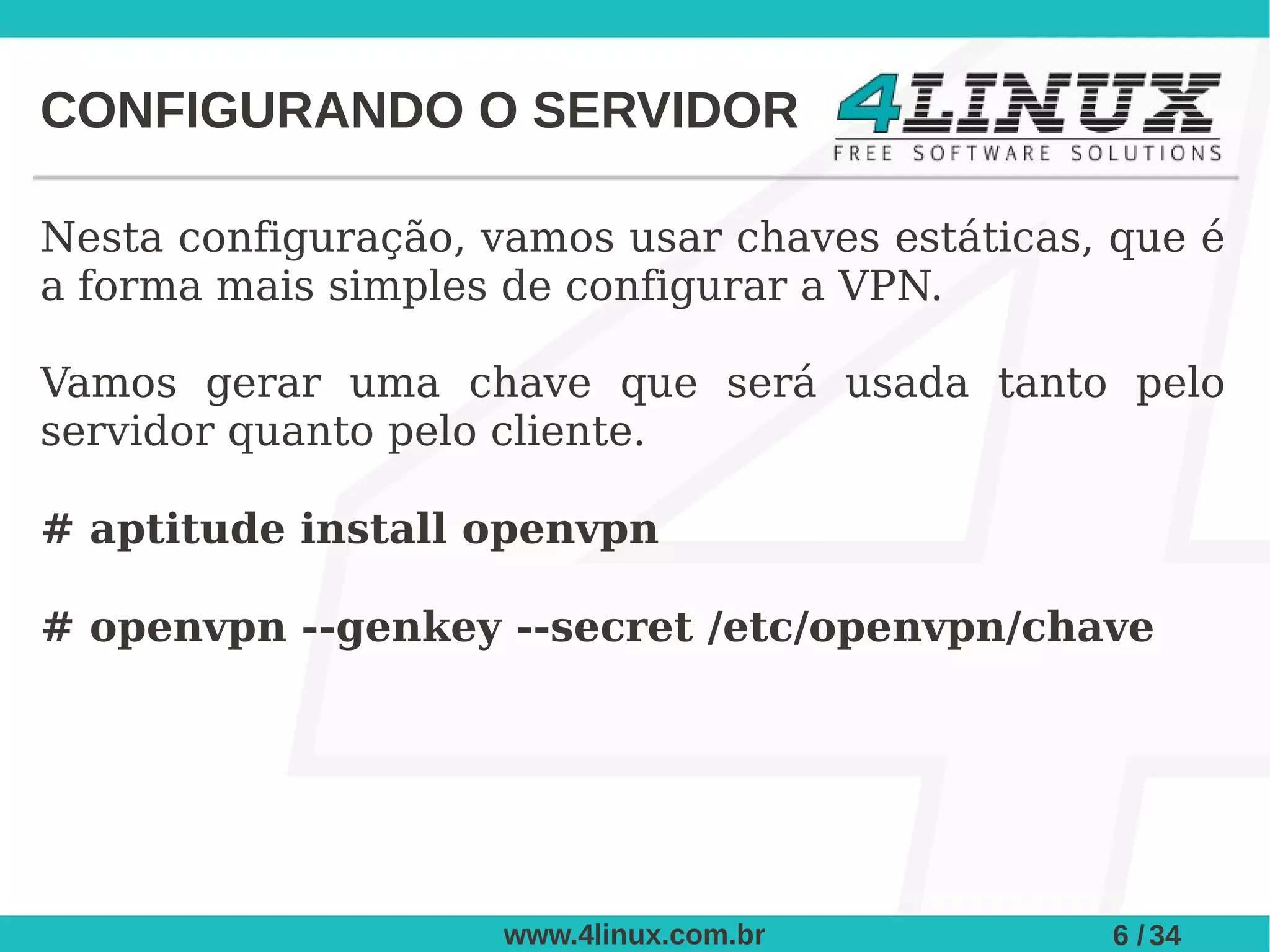 CONFIGURANDO O SERVIDOR

Nesta configuração, vamos usar chaves estáticas, que é
a forma mais simples de configurar a VPN.

Vamos gerar uma chave que será usada tanto pelo
servidor quanto pelo cliente.

# aptitude install openvpn

# openvpn --genkey --secret /etc/openvpn/chave




                     www.4linux.com.br          6 / 34
 
