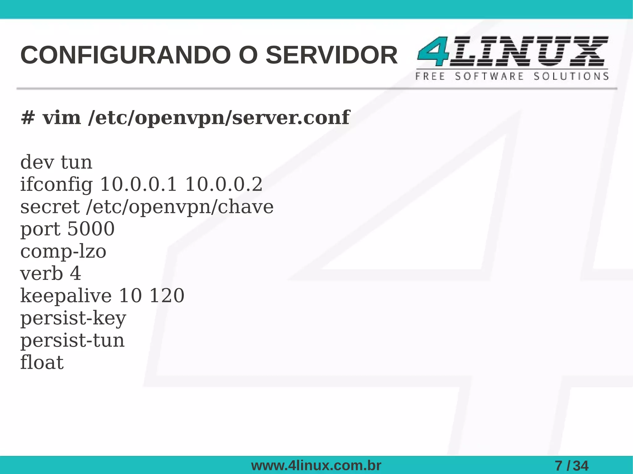 CONFIGURANDO O SERVIDOR

# vim /etc/openvpn/server.conf

dev tun
ifconfig 10.0.0.1 10.0.0.2
secret /etc/openvpn/chave
port 5000
comp-lzo
verb 4
keepalive 10 120
persist-key
persist-tun
float




                       www.4linux.com.br   7 / 34
 