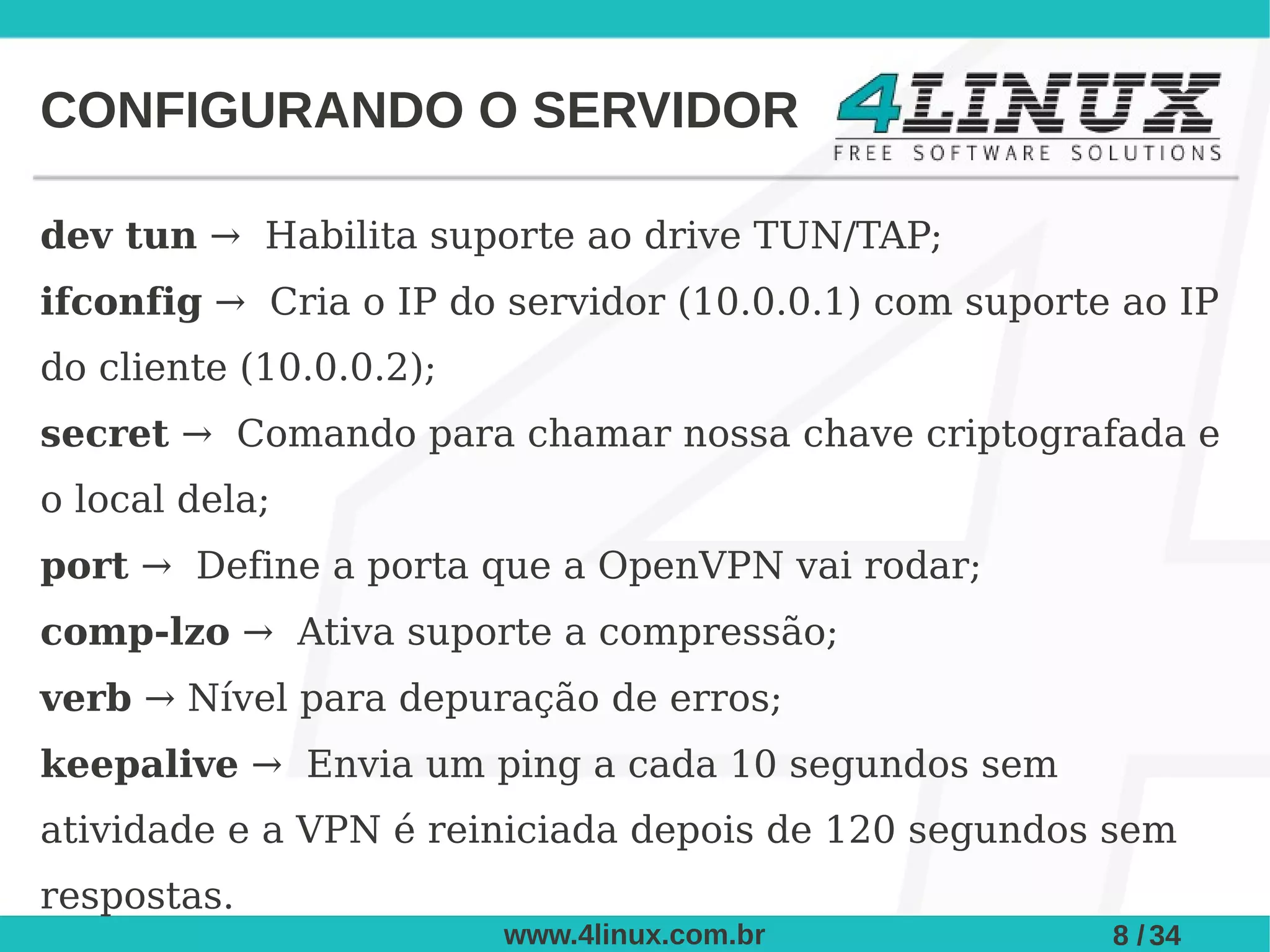 CONFIGURANDO O SERVIDOR

dev tun → Habilita suporte ao drive TUN/TAP;
ifconfig → Cria o IP do servidor (10.0.0.1) com suporte ao IP
do cliente (10.0.0.2);
secret → Comando para chamar nossa chave criptografada e
o local dela;
port → Define a porta que a OpenVPN vai rodar;
comp-lzo → Ativa suporte a compressão;
verb → Nível para depuração de erros;
keepalive → Envia um ping a cada 10 segundos sem
atividade e a VPN é reiniciada depois de 120 segundos sem
respostas.
                         www.4linux.com.br             8 / 34
 