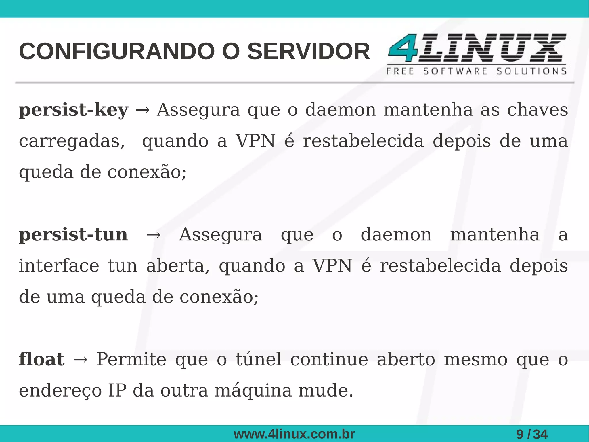 CONFIGURANDO O SERVIDOR

persist-key → Assegura que o daemon mantenha as chaves
carregadas, quando a VPN é restabelecida depois de uma
queda de conexão;


persist-tun   →   Assegura   que    o      daemon   mantenha      a
interface tun aberta, quando a VPN é restabelecida depois
de uma queda de conexão;


float → Permite que o túnel continue aberto mesmo que o
endereço IP da outra máquina mude.

                       www.4linux.com.br                 9 / 34
 