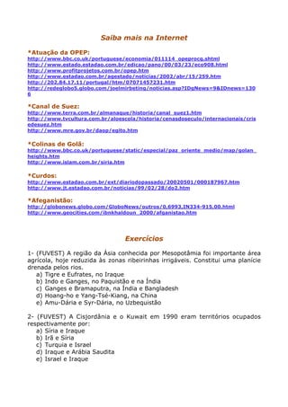 Saiba mais na Internet
*Atuação da OPEP:
http://www.bbc.co.uk/portuguese/economia/011114_opeprocg.shtml
http://www.estado.estadao.com.br/edicao/pano/00/03/23/eco908.html
http://www.profitprojetos.com.br/opep.htm
http://www.estadao.com.br/agestado/noticias/2002/abr/15/259.htm
http://202.84.17.11/portugal/htm/07071457231.htm
http://redeglobo5.globo.com/joelmirbeting/noticias.asp?IDgNews=9&IDnews=130
6
*Canal de Suez:
http://www.terra.com.br/almanaque/historia/canal_suez1.htm
http://www.tvcultura.com.br/aloescola/historia/cenasdoseculo/internacionais/cris
edesuez.htm
http://www.mre.gov.br/daop/egito.htm
*Colinas de Golã:
http://www.bbc.co.uk/portuguese/static/especial/paz_oriente_medio/map/golan_
heights.htm
http://www.islam.com.br/siria.htm
*Curdos:
http://www.estadao.com.br/ext/diariodopassado/20020501/000187967.htm
http://www.jt.estadao.com.br/noticias/99/02/28/do2.htm
*Afeganistão:
http://globonews.globo.com/GloboNews/outros/0,6993,IN334-915,00.html
http://www.geocities.com/ibnkhaldoun_2000/afganistao.htm
Exercícios
1- (FUVEST) A região da Ásia conhecida por Mesopotâmia foi importante área
agrícola, hoje reduzida às zonas ribeirinhas irrigáveis. Constitui uma planície
drenada pelos rios.
a) Tigre e Eufrates, no Iraque
b) Indo e Ganges, no Paquistão e na Índia
c) Ganges e Bramaputra, na Índia e Bangladesh
d) Hoang-ho e Yang-Tsé-Kiang, na China
e) Amu-Dária e Syr-Dária, no Uzbequistão
2- (FUVEST) A Cisjordânia e o Kuwait em 1990 eram territórios ocupados
respectivamente por:
a) Síria e Iraque
b) Irã e Síria
c) Turquia e Israel
d) Iraque e Arábia Saudita
e) Israel e Iraque
 