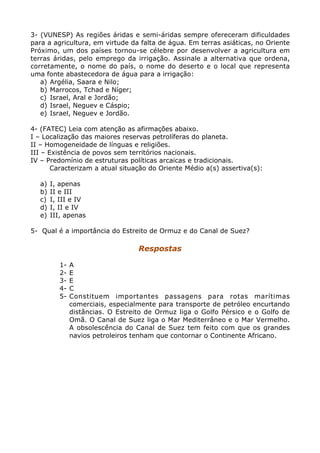 3- (VUNESP) As regiões áridas e semi-áridas sempre ofereceram dificuldades
para a agricultura, em virtude da falta de água. Em terras asiáticas, no Oriente
Próximo, um dos países tornou-se célebre por desenvolver a agricultura em
terras áridas, pelo emprego da irrigação. Assinale a alternativa que ordena,
corretamente, o nome do país, o nome do deserto e o local que representa
uma fonte abastecedora de água para a irrigação:
a) Argélia, Saara e Nilo;
b) Marrocos, Tchad e Níger;
c) Israel, Aral e Jordão;
d) Israel, Neguev e Cáspio;
e) Israel, Neguev e Jordão.
4- (FATEC) Leia com atenção as afirmações abaixo.
I – Localização das maiores reservas petrolíferas do planeta.
II – Homogeneidade de línguas e religiões.
III – Existência de povos sem territórios nacionais.
IV – Predomínio de estruturas políticas arcaicas e tradicionais.
Caracterizam a atual situação do Oriente Médio a(s) assertiva(s):
a) I, apenas
b) II e III
c) I, III e IV
d) I, II e IV
e) III, apenas
5- Qual é a importância do Estreito de Ormuz e do Canal de Suez?
Respostas
1- A
2- E
3- E
4- C
5- Constituem importantes passagens para rotas marítimas
comerciais, especialmente para transporte de petróleo encurtando
distâncias. O Estreito de Ormuz liga o Golfo Pérsico e o Golfo de
Omã. O Canal de Suez liga o Mar Mediterrâneo e o Mar Vermelho.
A obsolescência do Canal de Suez tem feito com que os grandes
navios petroleiros tenham que contornar o Continente Africano.
 