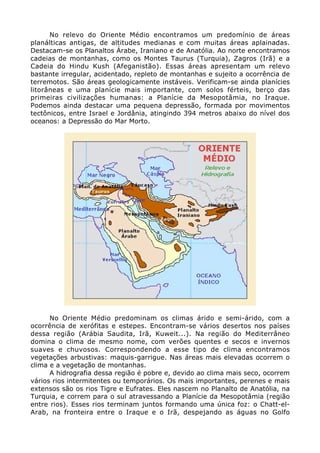 No relevo do Oriente Médio encontramos um predomínio de áreas
planálticas antigas, de altitudes medianas e com muitas áreas aplainadas.
Destacam-se os Planaltos Árabe, Iraniano e de Anatólia. Ao norte encontramos
cadeias de montanhas, como os Montes Taurus (Turquia), Zagros (Irã) e a
Cadeia do Hindu Kush (Afeganistão). Essas áreas apresentam um relevo
bastante irregular, acidentado, repleto de montanhas e sujeito a ocorrência de
terremotos. São áreas geologicamente instáveis. Verificam-se ainda planícies
litorâneas e uma planície mais importante, com solos férteis, berço das
primeiras civilizações humanas: a Planície da Mesopotâmia, no Iraque.
Podemos ainda destacar uma pequena depressão, formada por movimentos
tectônicos, entre Israel e Jordânia, atingindo 394 metros abaixo do nível dos
oceanos: a Depressão do Mar Morto.
No Oriente Médio predominam os climas árido e semi-árido, com a
ocorrência de xerófitas e estepes. Encontram-se vários desertos nos países
dessa região (Arábia Saudita, Irã, Kuweit...). Na região do Mediterrâneo
domina o clima de mesmo nome, com verões quentes e secos e invernos
suaves e chuvosos. Correspondendo a esse tipo de clima encontramos
vegetações arbustivas: maquis-garrigue. Nas áreas mais elevadas ocorrem o
clima e a vegetação de montanhas.
A hidrografia dessa região é pobre e, devido ao clima mais seco, ocorrem
vários rios intermitentes ou temporários. Os mais importantes, perenes e mais
extensos são os rios Tigre e Eufrates. Eles nascem no Planalto de Anatólia, na
Turquia, e correm para o sul atravessando a Planície da Mesopotâmia (região
entre rios). Esses rios terminam juntos formando uma única foz: o Chatt-el-
Arab, na fronteira entre o Iraque e o Irã, despejando as águas no Golfo
 