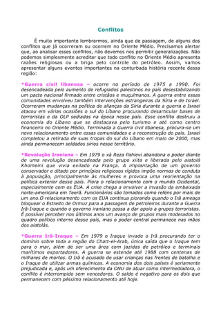 Conflitos
É muito importante lembrarmos, ainda que de passagem, de alguns dos
conflitos que já ocorreram ou ocorrem no Oriente Médio. Precisamos alertar
que, ao analisar esses conflitos, não devemos nos permitir generalizações. Não
podemos simplesmente acreditar que todo conflito no Oriente Médio apresenta
razões religiosas ou a briga pelo controle do petróleo. Assim, vamos
apresentar alguns eventos importantes na conturbada história recente dessa
região:
*Guerra civil libanesa – ocorre no período de 1975 a 1990. Foi
desencadeada pelo aumento de refugiados palestinos no país desestabilizando
um pacto nacional firmado entre cristãos e muçulmanos. A guerra entre essas
comunidades envolveu também intervenções estrangeiras da Síria e de Israel.
Ocorreram mudanças na política de alianças da Síria durante a guerra e Israel
atacou em várias ocasiões o sul do Líbano procurando desarticular bases de
terroristas e da OLP sediadas na época nesse país. Esse conflito destruiu a
economia do Líbano que se destacava pelo turismo e até como centro
financeiro no Oriente Médio. Terminada a Guerra civil libanesa, procura-se um
novo relacionamento entre essas comunidades e a reconstrução do país. Israel
completou a retirada de suas tropas do sul do Líbano em maio de 2000, mas
ainda permanecem soldados sírios nesse território.
*Revolução Iraniana – Em 1979 o xá Reza Pahlevi abandona o poder diante
de uma revolução desencadeada pelo grupo xiita e liberada pelo aiatolá
Khomeini que vivia exilado na França. A implantação de um governo
conservador e ditado por princípios religiosos rígidos impõe normas de conduta
à população, principalmente às mulheres e provoca uma reorientação na
política exterior desse país. Piora o relacionamento com o mundo Ocidental,
especialmente com os EUA. A crise chega a envolver a invasão da embaixada
norte-americana em Teerã. Funcionários são tomados como reféns por mais de
um ano.O relacionamento com os EUA continua piorando quando o Irã ameaça
bloquear o Estreito de Ormuz para a passagem de petroleiros durante a Guerra
Irã-Iraque e quando o governo iraniano passa a dar apoio a grupos terroristas.
É possível perceber nos últimos anos um avanço de grupos mais moderados no
quadro político interno desse país, mas o poder central permanece nas mãos
dos aiatolás.
*Guerra Irã-Iraque – Em 1979 o Iraque invade o Irã procurando ter o
domínio sobre toda a região do Chatt-el-Arab, única saída que o Iraque tem
para o mar, além de ser uma área com jazidas de petróleo e terminais
marítimos exportadores. A guerra se estende até 1988 com centenas de
milhares de mortos. O Irã é acusado de usar crianças nas frentes de batalha e
o Iraque de utilizar armas químicas. A economia dos dois países é seriamente
prejudicada e, após um oferecimento da ONU de atuar como intermediadora, o
conflito é interrompido sem vencedores. O saldo é negativo para os dois que
permanecem com péssimo relacionamento até hoje.
 