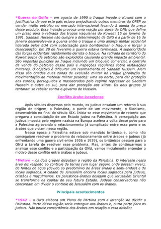 *Guerra do Golfo – em agosto de 1990 o Iraque invade o Kuweit com a
justificativa de que este país estava prejudicando outros membros da OPEP ao
vender muito petróleo no mercado internacional levando à queda do preço
desse produto. Essa invasão provoca uma reação por parte da ONU que define
um prazo para a retirada das tropas iraquianas do Kuweit: 15 de janeiro de
1991. Saddam Hussein não cumpre a determinação da ONU e a partir de 16 de
janeiro desenvolve-se a guerra entre o Iraque e uma aliança militar ocidental
liderada pelos EUA com autorização para bombardear o Iraque e forçar a
desocupação. Em 28 de fevereiro a guerra estava terminada. A superioridade
das forças ocidentais rapidamente derrota o Iraque. Na retirada do território do
Kuweit poços de petróleo são explodidos causando grande impacto ambiental.
São impostas punições ao Iraque incluindo um bloqueio comercial, o controle
da venda do petróleo desse país e inspeções regulares sobre instalações
militares. O objetivo é dificultar um rearmamento de Saddam Hussein. Além
disso são criadas duas zonas de exclusão militar no Iraque (proibição de
movimentação de material militar pesado): uma ao norte, para dar proteção
aos curdos, perseguidos e massacrados pelo regime repressor de Saddam
Hussein e outra ao sul, para dar proteção aos xiitas. Os dois grupos já
tentaram se rebelar contra o governo de Hussein.
Conflito árabe-israelense
Após séculos dispersos pelo mundo, os judeus ensaiam um retorno à sua
região de origem, a Palestina, a partir de um movimento, o Sionismo,
desenvolvido no final do século XIX. Inicia-se esse movimento de retorno que
pregava a constituição de um Estado judeu na Palestina. A perseguição aos
judeus imposta pelo regime nazista na Europa acelera a volta desse povo para
a Palestina agravando o relacionamento já complicado entre esse povo e os
árabes que viviam nessa região.
Nessa época a Palestina estava sob mandato britânico e, como não
conseguiam resolver o problema do relacionamento entre árabes e judeus (já
enfrentando uma guerra civil entre 1936 e 1939), os britânicos passam para a
ONU a tarefa de resolver esse problema. Mas, antes de continuarmos a
analisar esse conflito e a participação da ONU, vamos inicialmente entender o
motivo desse conflito entre árabes e judeus.
*Motivo – os dois grupos disputam a região da Palestina. O interesse nessa
área diz respeito ao controle de terras (um lugar seguro onde possam viver),
de fontes de água (devido ao predomínio de áreas áridas e semi-áridas) e de
locais sagrados. A cidade de Jerusalém encerra locais sagrados para judeus,
cristãos e muçulmanos. Os palestinos-árabes desejam que Jerusalém Oriental
se transforme na capital do seu futuro Estado. Judeus conservadores não
concordam em dividir o controle de Jerusalém com os árabes.
Principais acontecimentos
*1947 – a ONU elabora um Plano de Partilha com a intenção de dividir a
Palestina. Parte dessa região seria entregue aos árabes e, outra parte para os
judeus. Não houve concordância dos árabes em relação a essa divisão;
 