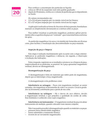 A U L A       Para verificar a concentração das partículas no líquido:
          ·   coloca-se 100 ml da suspensão num tubo padrão graduado;

20        ·   depois de 30 minutos, verifica-se o volume de partículas que se depositaram
              no fundo.

              Os valores recomendados são:
          ·   1,2 a 2,4 ml para inspeção por via úmida visível em luz branca;
          ·   0,1 a 0,7 ml para inspeção por via úmida visível em luz negra.

             A aplicação é realizada na forma de chuveiros de baixa pressão, borrifadores
          manuais ou simplesmente derramando-se a mistura sobre as peças.

              Para melhor visualizar as partículas magnéticas, podemos aplicar previa-
          mente sobre a superfície da peça um “contraste”, que é uma tinta branca na forma
          de spray.

              As partículas magnéticas (via seca e via úmida) são fornecidas em diversas
          cores, para facilitar a visualização das descontinuidades na peça ensaiada.


              Inspeção da peça e limpeza

              Esta etapa é realizada imediatamente após ou junto com a etapa anterior.
          Aplicam-se as partículas magnéticas e efetua-se, em seguida, a observação
          e avaliação das indicações.

              Feita a inspeção, registram-se os resultados e promove-se a limpeza da peça,
          reaproveitando-se as partículas, se possível. Se a peça apresentar magnetismo
          residual, deverá ser desmagnetizada.

              Desmagnetização da peça

             A desmagnetização é feita em materiais que retêm parte do magnetismo,
          depois que se interrompe a força magnetizante.

              A desmagnetização evita problemas como:

              Interferência na usinagem - Peças com magnetismo residual, ao serem
          usinadas, vão magnetizar as ferramentas de corte e os cavacos. Cavacos gruda-
          dos na ferramenta contribuirão para a perda de seu corte.

              Interferência na soldagem - Há o desvio do arco elétrico, devido
          à magnetização residual, o que prejudica a qualidade do cordão de solda.
          Esse fenômeno é conhecido como sopro magnético.

              Interferência em instrumentos - O magnetismo residual da peça irá afetar
          instrumentos de medição, quando colocados num mesmo conjunto.

              Não é necessário proceder à desmagnetização quando os materiais e as peças:
          -   possuem baixa retentividade magnética;
          -   forem submetidos a tratamento térmico;
          -   tiverem de ser novamente magnetizados.
 