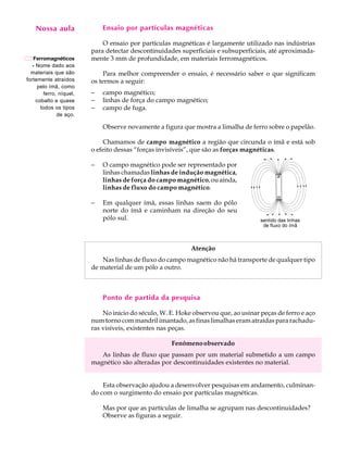 Nossa aula
      A U L A                Ensaio por partículas magnéticas


         20
    Ferromagnéticos
                             O ensaio por partículas magnéticas é largamente utilizado nas indústrias
                         para detectar descontinuidades superficiais e subsuperficiais, até aproximada-
                         mente 3 mm de profundidade, em materiais ferromagnéticos.
   - Nome dado aos
  materiais que são           Para melhor compreender o ensaio, é necessário saber o que significam
fortemente atraídos      os termos a seguir:
      pelo ímã, como
        ferro, níquel,   -   campo magnético;
     cobalto e quase     -   linhas de força do campo magnético;
       todos os tipos    -   campo de fuga.
              de aço.

                             Observe novamente a figura que mostra a limalha de ferro sobre o papelão.

                             Chamamos de campo magnético a região que circunda o ímã e está sob
                         o efeito dessas “forças invisíveis”, que são as forças magnéticas.

                         -   O campo magnético pode ser representado por
                             linhas chamadas linhas de indução magnética,
                             linhas de força do campo magnético, ou ainda,
                             linhas de fluxo do campo magnético.

                         -   Em qualquer ímã, essas linhas saem do pólo
                             norte do ímã e caminham na direção do seu
                             pólo sul.



                                                            Atenção
                             Nas linhas de fluxo do campo magnético não há transporte de qualquer tipo
                         de material de um pólo a outro.



                             Ponto de partida da pesquisa

                             No início do século, W. E. Hoke observou que, ao usinar peças de ferro e aço
                         num torno com mandril imantado, as finas limalhas eram atraídas para rachadu-
                         ras visíveis, existentes nas peças.

                                                     Fenômeno observado
                            As linhas de fluxo que passam por um material submetido a um campo
                         magnético são alteradas por descontinuidades existentes no material.


                             Esta observação ajudou a desenvolver pesquisas em andamento, culminan-
                         do com o surgimento do ensaio por partículas magnéticas.

                             Mas por que as partículas de limalha se agrupam nas descontinuidades?
                             Observe as figuras a seguir.
 