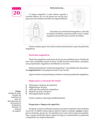 A U L A                                        Saiba mais essa...


       20                 O campo magnético é mais intenso quando a
                      corrente elétrica, em vez de passar por um fio reto,
                      passa por um condutor enrolado em espiral (bobina).




                                                      Uma barra de material ferromagnético, colocada
                                                  no interior da bobina, aumenta muitas vezes o campo
                                                  magnético produzido pela corrente da bobina.




                         Vamos estudar agora este ensaio esclarecendo primeiro o que são partículas
                      magnéticas.


                           Partículas magnéticas

                          Partículas magnéticas nada mais são do que um substituto para a limalha de
                      ferro. São constituídas de pós de ferro, óxidos de ferro muito finos e, portanto,
                      com propriedades magnéticas semelhantes às do ferro.

                          Embora chamadas de “partículas magnéticas”, na realidade elas são partícu-
                      las magnetizáveis e não pequenos ímãs ou pó de ímã.

                           Agora você deve estar pronto para conhecer o ensaio por partículas magnéticas.


                           Etapas para a execução do ensaio

                      1.   Preparação e limpeza da superfície
                      2.   Magnetização da peça
                      3.   Aplicação das partículas magnéticas
            Carepa:   4.   Inspeção da peça e limpeza
 camada de óxidos     5.   Desmagnetização da peça
       formada nas
     superfícies da
                           Vamos conhecer cada etapa detalhadamente:
           peça, em
decorrência de sua
    permanência a
      temperaturas         Preparação e limpeza da superfície
       elevadas, na
          presença        Em geral, o ensaio é realizado em peças e produtos acabados, semi-acabados
       de oxigênio.   ou em uso. O objetivo dessa etapa é remover sujeira, oxidação, carepas, respin-
                      gos ou inclusões, graxas etc. da superfície em exame. Essas impurezas prejudi-
                      cam o ensaio, formando falsos campos de fuga ou contaminando as partículas
                      e impedindo seu reaproveitamento.
 