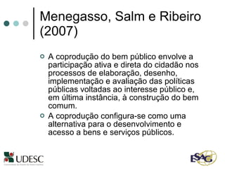 Menegasso, Salm e Ribeiro  (2007)  A coprodução do bem público envolve a participação ativa e direta do cidadão nos processos de elaboração, desenho, implementação e avaliação das políticas públicas voltadas ao interesse público e, em última instância, à construção do bem comum.  A coprodução configura-se como uma alternativa para o desenvolvimento e acesso a bens e serviços públicos.  