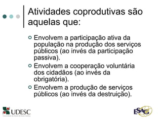 Atividades coprodutivas são aquelas que: Envolvem a participação ativa da população na produção dos serviços públicos (ao invés da participação passiva). Envolvem a cooperação voluntária dos cidadãos (ao invés da obrigatória). Envolvem a produção de serviços públicos (ao invés da destruição). 