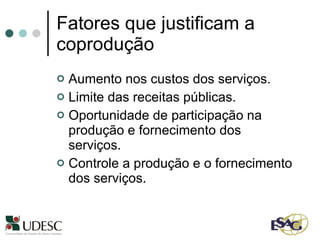 Fatores que justificam a coprodução Aumento nos custos dos serviços. Limite das receitas públicas. Oportunidade de participação na produção e fornecimento dos serviços. Controle a produção e o fornecimento dos serviços. 