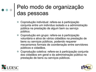 Pelo modo de organização das pessoas Coprodução individual: refere-se à participação conjunta entre um indivíduo isolado e a administração pública na prestação de algum bem ou serviço público; Coprodução em grupo: refere-se à participação voluntária e ativa de vários cidadãos na prestação de bens ou serviços públicos, podendo requerer mecanismos formais de coordenação entre servidores públicos e cidadãos. Coprodução coletiva: refere-se à participação conjunta dos cidadãos em geral e da administração pública na prestação de bens ou serviços públicos. 