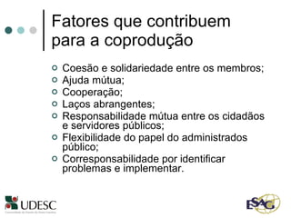 Fatores que contribuem para a coprodução Coesão e solidariedade entre os membros;  Ajuda mútua; Cooperação; Laços abrangentes; Responsabilidade mútua entre os cidadãos e servidores públicos; Flexibilidade do papel do administrados público; Corresponsabilidade por identificar problemas e implementar. 
