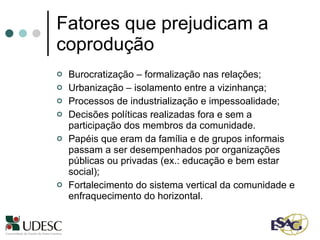Fatores que prejudicam a coprodução Burocratização – formalização nas relações;  Urbanização – isolamento entre a vizinhança; Processos de industrialização e impessoalidade; Decisões políticas realizadas fora e sem a participação dos membros da comunidade.  Papéis que eram da família e de grupos informais passam a ser desempenhados por organizações públicas ou privadas (ex.: educação e bem estar social); Fortalecimento do sistema vertical da comunidade e enfraquecimento do horizontal.  