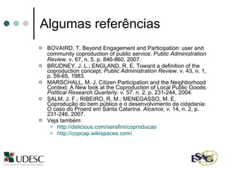 Algumas referências BOVAIRD, T. Beyond Engagement and Participation: user and community coproduction of public service.  Public Administration Review . v. 67, n. 5, p. 846-860, 2007. BRUDNEY, J. L.; ENGLAND, R. E. Toward a definition of the coproduction concept.  Public Administration Review.  v. 43, n. 1, p. 59-65, 1983. MARSCHALL, M. J. Citizen Participation and the Neighborhood Context: A New look at the Coproduction of Local Public Goods.  Political Research Quarterly . v. 57. n. 2, p. 231-244, 2004. SALM, J. F.; RIBEIRO, R. M.; MENEGASSO, M. E. Coprodução do bem público e o desenvolvimento da cidadania: O caso do Proerd em Santa Catarina.  Alcance , v. 14, n. 2, p. 231-246, 2007. Veja também: http://delicious.com/serafim/coproducao   http://copcap.wikispaces.com/ 