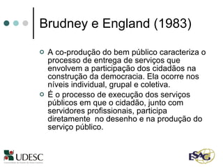 Brudney e England (1983) A co-produção do bem público caracteriza o processo de entrega de serviços que envolvem a participação dos cidadãos na construção da democracia. Ela ocorre nos níveis individual, grupal e coletiva.  É o processo de execução dos serviços públicos em que o cidadão, junto com servidores profissionais, participa diretamente  no desenho e na produção do serviço público. 