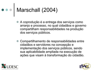 Marschall (2004) A coprodução é a entrega dos serviços como arranjo e processo, no qual cidadãos e governo compartilham responsabilidades na produção dos serviços públicos. Compartilhamento de responsabilidades entre cidadãos e servidores na concepção e implementação dos serviços públicos, sendo sua aplicabilidade ampliada na execução de ações que visam à transformação do cidadão.  