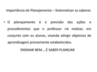 Importância do Planejamento – Sistematizar os saberes
• O planejamento é a previsão das ações e
procedimentos que o professor irá realizar, em
conjunto com os alunos, visando atingir objetivos de
aprendizagem previamente estabelecidos.
ENSINAR BEM....É SABER PLANEJAR
 