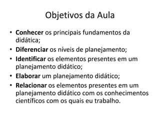 Objetivos da Aula
• Conhecer os principais fundamentos da
didática;
• Diferenciar os níveis de planejamento;
• Identificar os elementos presentes em um
planejamento didático;
• Elaborar um planejamento didático;
• Relacionar os elementos presentes em um
planejamento didático com os conhecimentos
científicos com os quais eu trabalho.
 