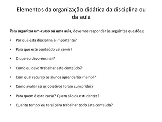 Elementos da organização didática da disciplina ou
da aula
Para organizar um curso ou uma aula, devemos responder às seguintes questões:
• Por que esta disciplina é importante?
• Para que este conteúdo vai servir?
• O que eu devo ensinar?
• Como eu devo trabalhar este conteúdo?
• Com qual recurso os alunos aprenderão melhor?
• Como avaliar se os objetivos foram cumpridos?
• Para quem é este curso? Quem são os estudantes?
• Quanto tempo eu terei para trabalhar todo este conteúdo?
 