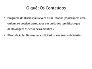 O quê: Os Conteúdos
• Programa de Disciplina: Devem estar listados (tópicos) em uma
ordem, se possível agrupados em unidades temáticas (que
darão origem às sequências didáticas).
• Plano de Aula: Devem ser explicitados, nas suas subdivisões.
 