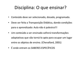Disciplina: O que ensinar?
• Conteúdo deve ser selecionado, dosado, programado.
• Deve ser feita a Transposição Didática, dando condições
para o aprendizado: Aula não é palestra!!!
• Um conteúdo a ser ensinado sofrerá transformações
adaptativas que vão torná-lo apto para ocupar um lugar
entre os objetos de ensino. (Chevallard, 2001)
• É onde entram os SABERES ESPECÍFICOS
 