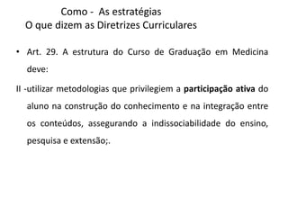 Como - As estratégias
O que dizem as Diretrizes Curriculares
• Art. 29. A estrutura do Curso de Graduação em Medicina
deve:
II -utilizar metodologias que privilegiem a participação ativa do
aluno na construção do conhecimento e na integração entre
os conteúdos, assegurando a indissociabilidade do ensino,
pesquisa e extensão;.
 
