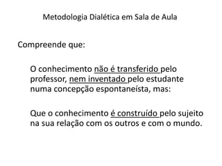 Metodologia Dialética em Sala de Aula
Compreende que:
O conhecimento não é transferido pelo
professor, nem inventado pelo estudante
numa concepção espontaneísta, mas:
Que o conhecimento é construído pelo sujeito
na sua relação com os outros e com o mundo.
 