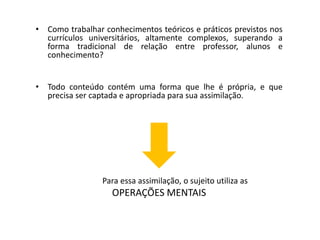 • Como trabalhar conhecimentos teóricos e práticos previstos nos
currículos universitários, altamente complexos, superando a
forma tradicional de relação entre professor, alunos e
conhecimento?
• Todo conteúdo contém uma forma que lhe é própria, e que
precisa ser captada e apropriada para sua assimilação.
Para essa assimilação, o sujeito utiliza as
OPERAÇÕES MENTAIS
 