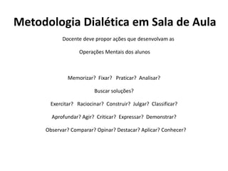 Metodologia Dialética em Sala de Aula
Docente deve propor ações que desenvolvam as
Operações Mentais dos alunos
Memorizar? Fixar? Praticar? Analisar?
Buscar soluções?
Exercitar? Raciocinar? Construir? Julgar? Classificar?
Aprofundar? Agir? Criticar? Expressar? Demonstrar?
Observar? Comparar? Opinar? Destacar? Aplicar? Conhecer?
 