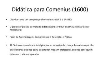 Didática para Comenius (1600)
• Didática como um campo cujo objeto de estudos é o ENSINO;
• O professor precisa de método didático para ser PROFISSIONAL e deixar de ser
missionário;
• Fases da Aprendizagem: Compreensão -> Retenção -> Prática.
• 1º. Teórico a considerar a inteligência e as emoções da criança. Ressaltava que não
existe criança que não gosta de estudar, mas sim professores que não conseguem
estimular o aluno a aprender.
 