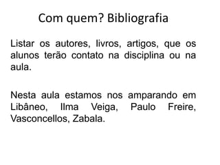 Com quem? Bibliografia
Listar os autores, livros, artigos, que os
alunos terão contato na disciplina ou na
aula.
Nesta aula estamos nos amparando em
Libâneo, Ilma Veiga, Paulo Freire,
Vasconcellos, Zabala.
 