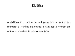 Didática
• A didática é o campo da pedagogia que se ocupa dos
métodos e técnicas de ensino, destinados a colocar em
prática as diretrizes da teoria pedagógica
 