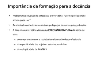 Importância da formação para a docência
• Problemática envolvendo a Docência Universitária: “Dorme profissional e
acorda professor”
• Ausência de conhecimentos da área pedagógica durante a pós-graduação.
• A docência universitária vista como PROFISSÃO COMPLEXA do ponto de
vista:
– do compromisso com a sociedade na formação dos profissionais
– da especificidade dos sujeitos: estudantes adultos
– da multiplicidade de SABERES
 