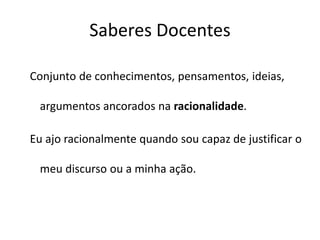 Saberes Docentes
Conjunto de conhecimentos, pensamentos, ideias,
argumentos ancorados na racionalidade.
Eu ajo racionalmente quando sou capaz de justificar o
meu discurso ou a minha ação.
 