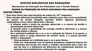  Esta fase física tem uma duração da ordem de 10-13
segundos.
 Esta energia adicional transferida pela radiação para uma certa quantidade
de massa de tecido atingido, permite definir algumas grandezas
radiológicas como, Dose Absorvida e Kerma.
o A relação entre a parte da energia absorvida e a massa do tecido é
denominada de Dose Absorvida
o A relação entre a quantidade de energia cinética adicional e a massa
de tecido define a Kerma
o Se o material irradiado for o ar, e se a radiação for fótons X ou gama, a
relação entre a carga adicional, de mesmo sinal, e a massa permite
definir a Exposição.
 Esta grandeza só é definida para o ar e para fótons.
 Pode ser relacionada com as demais grandezas mediante fatores de
conversão que levam em conta a energia necessária para criar um
par de íons e a influência da diferença de composição química no
processo de transferência e absorção de energia.
ETAPAS DA PRODUÇÃO DO EFEITO BIOLÓGICO PELA RADIAÇÃO
EFEITOS BIOLÓGICOS DAS RADIAÇÕES
Mecanismos de Interação das Radiações com o Tecido Humano
EFEITOS FÍSICOS
 