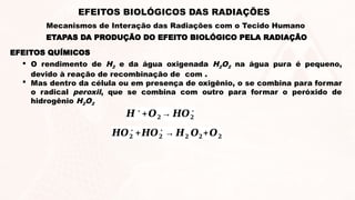  O rendimento de H2 e da água oxigenada H2O2 na água pura é pequeno,
devido à reação de recombinação de com .
 Mas dentro da célula ou em presença de oxigênio, o se combina para formar
o radical peroxil, que se combina com outro para formar o peróxido de
hidrogênio H2O2
𝑯𝑶𝟐
∗
+𝑯𝑶𝟐
∗
→ 𝑯𝟐 𝑶𝟐+𝑶𝟐
𝑯∗
+𝑶𝟐→ 𝑯𝑶𝟐
∗
EFEITOS QUÍMICOS
ETAPAS DA PRODUÇÃO DO EFEITO BIOLÓGICO PELA RADIAÇÃO
EFEITOS BIOLÓGICOS DAS RADIAÇÕES
Mecanismos de Interação das Radiações com o Tecido Humano
 